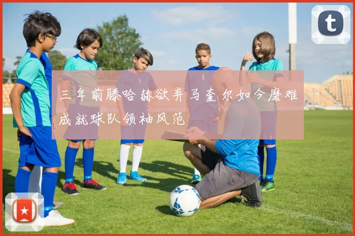 三年前滕哈赫欲弃马奎尔如今磨难成就球队领袖风范