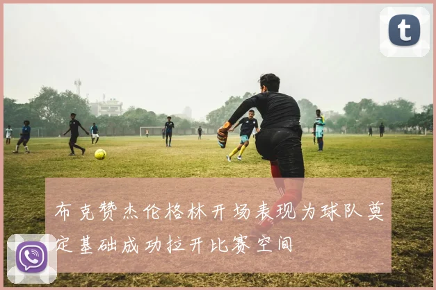 布克赞杰伦格林开场表现为球队奠定基础成功拉开比赛空间
