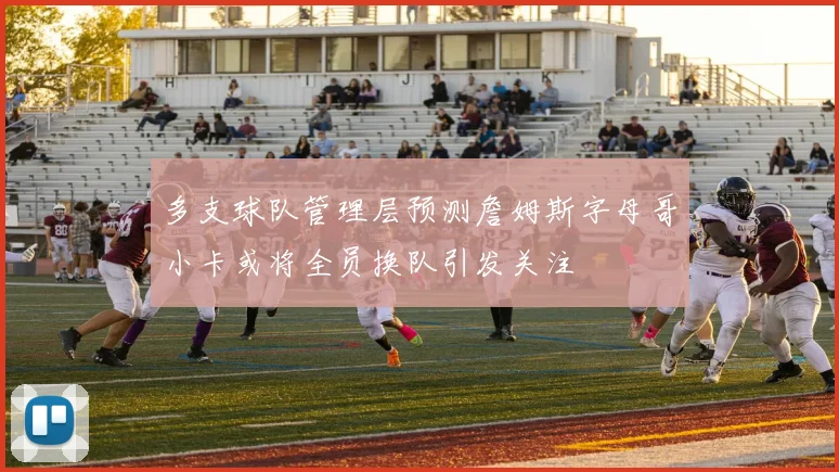 多支球队管理层预测詹姆斯字母哥小卡或将全员换队引发关注