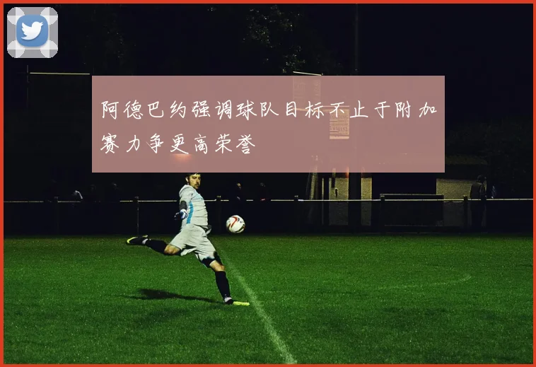 阿德巴约强调球队目标不止于附加赛力争更高荣誉