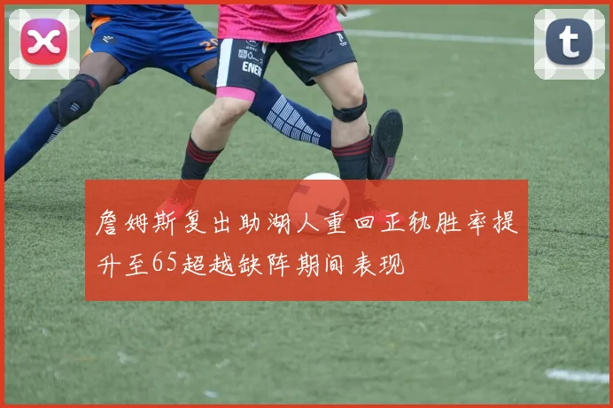 詹姆斯复出助湖人重回正轨胜率提升至65超越缺阵期间表现