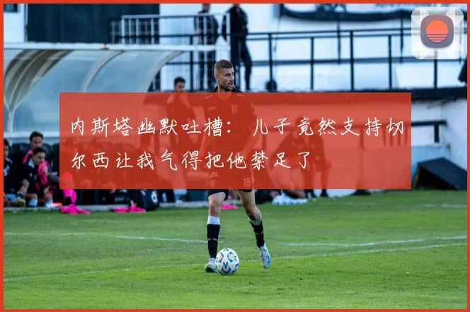内斯塔幽默吐槽：儿子竟然支持切尔西让我气得把他禁足了