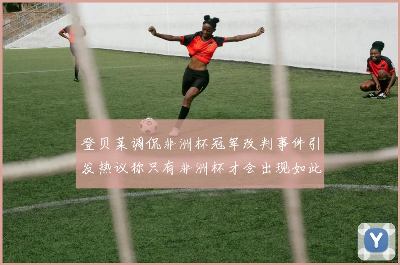 登贝莱调侃非洲杯冠军改判事件引发热议称只有非洲杯才会出现如此疯狂情况